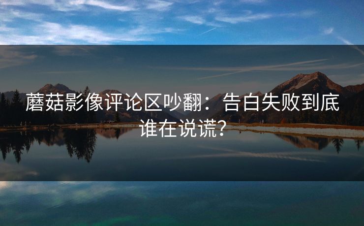 蘑菇影像评论区吵翻：告白失败到底谁在说谎？