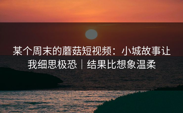 某个周末的蘑菇短视频:小城故事让我细思极恐|结果比想象温柔 某个周末的蘑菇短视频:小城故事让我细思极恐|结果比想象温柔