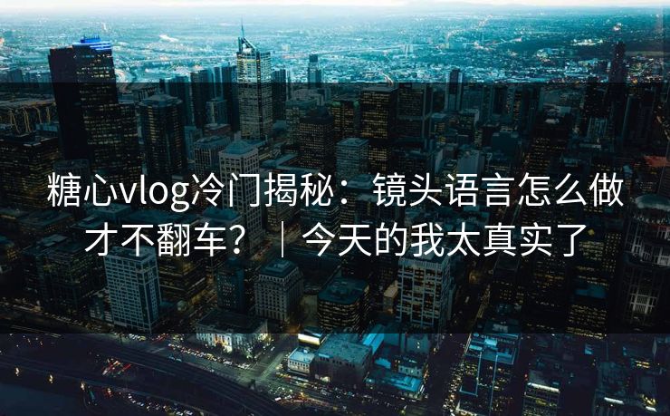糖心vlog冷门揭秘：镜头语言怎么做才不翻车？｜今天的我太真实了